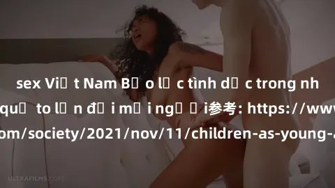sex Việt Nam Bạo lực tình dục trong nhóm: nguy cơ và hậu quả to lớn đối mọi người参考: https://www.theguardian.com/society/2021/nov/11/children-as-young-as-four-are-being-sexually-abused-by-groups-in-uk