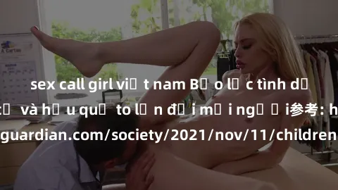 sex call girl việt nam Bạo lực tình dục trong nhóm: nguy cơ và hậu quả to lớn đối mọi người参考: https://www.theguardian.com/society/2021/nov/11/children-as-young-as-four-are-being-sexually-abused-by-gr