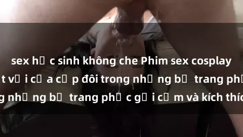 sex học sinh không che Phim sex cosplay: Trải nghiệm tuyệt vời của cặp đôi trong những bộ trang phục gợi cảm và kích thích
