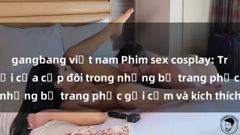 gangbang việt nam Phim sex cosplay: Trải nghiệm tuyệt vời của cặp đôi trong những bộ trang phục gợi cảm và kích thích