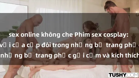 sex online không che Phim sex cosplay: Trải nghiệm tuyệt vời của cặp đôi trong những bộ trang phục gợi cảm và kích thích