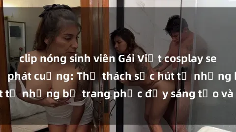 clip nóng sinh viên Gái Việt cosplay sexy khiến fan hâm mộ phát cuồng: Thử thách sức hút từ những bộ trang phục đầy sáng tạo và quyến rũ!