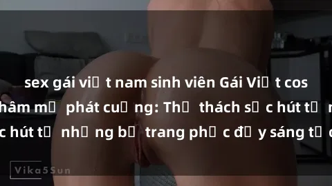 sex gái việt nam sinh viên Gái Việt cosplay sexy khiến fan hâm mộ phát cuồng: Thử thách sức hút từ những bộ trang phục đầy sáng tạo và quyến rũ!