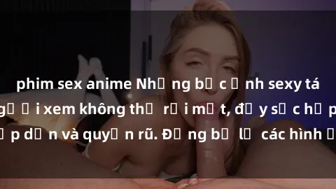 phim sex anime Những bức ảnh sexy tá gợi cảm khiến người xem không thể rời mắt, đầy sức hấp dẫn và quyến rũ. Đừng bỏ lỡ các hình ảnh nóng bỏng này!