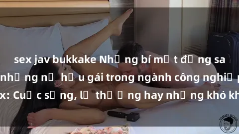 sex jav bukkake Những bí mật đằng sau cuộc sống của những nữ hầu gái trong ngành công nghiệp sex: Cuộc sống, lẽ thường hay những khó khăn mà họ phải đối mặt.