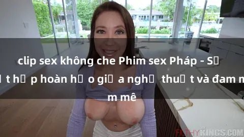 clip sex không che Phim sex Pháp - Sự kết hợp hoàn hảo giữa nghệ thuật và đam mê