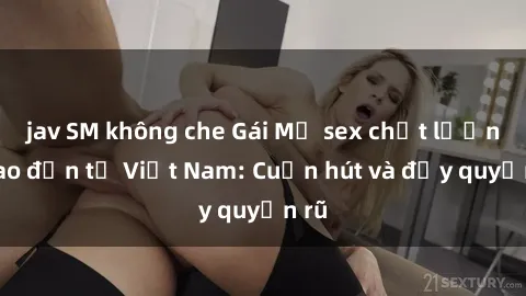 jav SM không che Gái Mỹ sex chất lượng cao đến từ Việt Nam: Cuốn hút và đầy quyến rũ