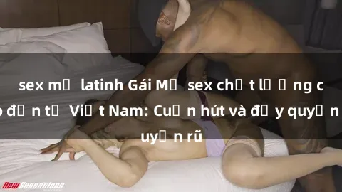 sex mỹ latinh Gái Mỹ sex chất lượng cao đến từ Việt Nam: Cuốn hút và đầy quyến rũ