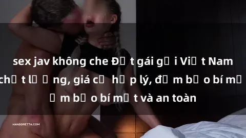 sex jav không che Đặt gái gọi Việt Nam: Dịch vụ chất lượng, giá cả hợp lý, đảm bảo bí mật và an toàn
