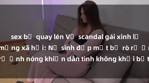 sex bị quay lén Vụ scandal gái xinh lộ hàng gây sốt trên mạng xã hội: Nữ sinh đẹp mắt bị rò rỉ ảnh nóng khiến dân tình không khỏi bất ngờ và phẫn nộ!