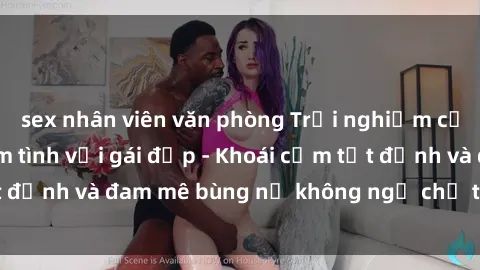 sex nhân viên văn phòng Trải nghiệm cực kỳ thú vị khi làm tình với gái đẹp - Khoái cảm tột đỉnh và đam mê bùng nổ không ngờ chỉ trong một đêm!