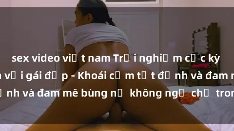 sex video việt nam Trải nghiệm cực kỳ thú vị khi làm tình với gái đẹp - Khoái cảm tột đỉnh và đam mê bùng nổ không ngờ chỉ trong một đêm!