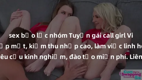 sex bạo lực nhóm Tuyển gái call girl Việt Nam gợi cảm, đẹp mắt, kiếm thu nhập cao, làm việc linh hoạt, không yêu cầu kinh nghiệm, đào tạo miễn phí. Liên hệ ngay để biết thêm chi tiết!