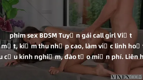 phim sex BDSM Tuyển gái call girl Việt Nam gợi cảm, đẹp mắt, kiếm thu nhập cao, làm việc linh hoạt, không yêu cầu kinh nghiệm, đào tạo miễn phí. Liên hệ ngay để biết thêm chi tiết!