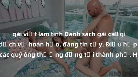 gái việt làm tình Danh sách gái call girl vip chất lượng, dịch vụ hoàn hảo, đáng tin cậy. Điều hấp dẫn cho các quý ông thượng đẳng tại thành phố. Hãy nhấc máy và đặt lịch ngay!