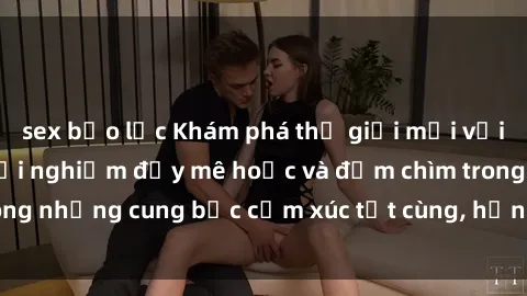 sex bạo lực Khám phá thế giới mới với sex người lớn: trải nghiệm đầy mê hoặc và đắm chìm trong những cung bậc cảm xúc tột cùng, hứng khởi và cuốn hút.