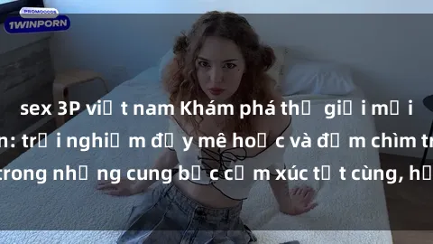 sex 3P việt nam Khám phá thế giới mới với sex người lớn: trải nghiệm đầy mê hoặc và đắm chìm trong những cung bậc cảm xúc tột cùng, hứng khởi và cuốn hút.