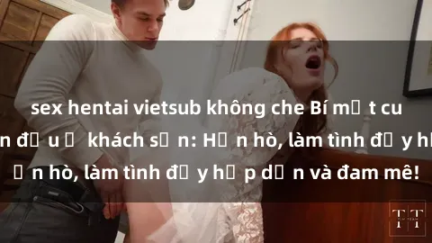 sex hentai vietsub không che Bí mật cuộc hẹn gái Việt lần đầu ở khách sạn: Hẹn hò, làm tình đầy hấp dẫn và đam mê!
