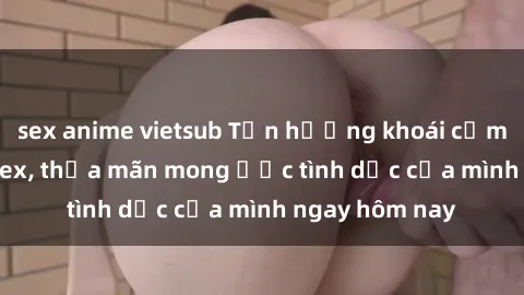sex anime vietsub Tận hưởng khoái cảm với gái xinh sex, thỏa mãn mong ước tình dục của mình ngay hôm nay
