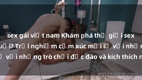 sex gái việt nam Khám phá thế giới sex trực tuyến: Hơn tuổi? Trải nghiệm cảm xúc mới lạ với những trò chơi độc đáo và kích thích người lớn