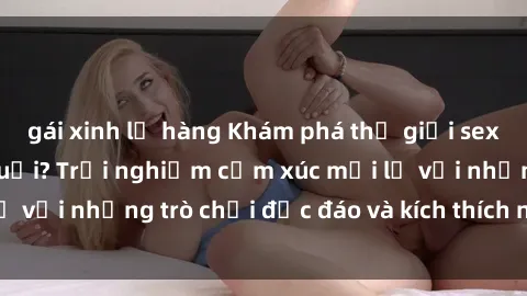 gái xinh lộ hàng Khám phá thế giới sex trực tuyến: Hơn tuổi? Trải nghiệm cảm xúc mới lạ với những trò chơi độc đáo và kích thích người lớn