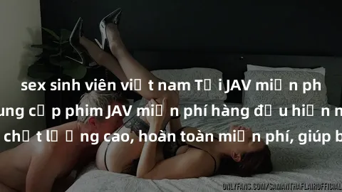 sex sinh viên việt nam Tải JAV miễn phí: Các trang web cung cấp phim JAV miễn phí hàng đầu hiện nay. Các tác phẩm chất lượng cao, hoàn toàn miễn phí, giúp bạn thỏa mãn niềm đam mê mà không tốn kém.