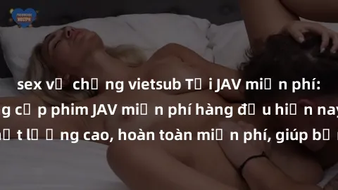 sex vợ chồng vietsub Tải JAV miễn phí: Các trang web cung cấp phim JAV miễn phí hàng đầu hiện nay. Các tác phẩm chất lượng cao, hoàn toàn miễn phí, giúp bạn thỏa mãn niềm đam mê mà không tốn kém.