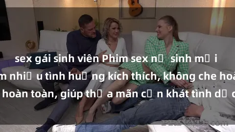 sex gái sinh viên Phim sex nữ sinh mới nhất: Trải nghiệm nhiều tình huống kích thích, không che hoàn toàn, giúp thỏa mãn cơn khát tình dục của các bạn trẻ