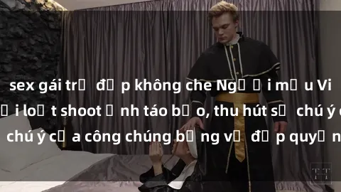 sex gái trẻ đẹp không che Người mẫu Việt Nam gây sốt với loạt shoot ảnh táo bạo, thu hút sự chú ý của công chúng bằng vẻ đẹp quyến rũ và gợi cảm.