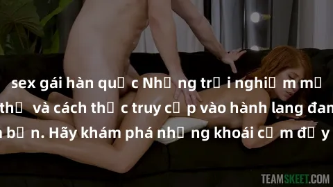 sex gái hàn quốc Những trải nghiệm mới lạ với sex tập thể và cách thức truy cập vào hành lang đam mê của bạn. Hãy khám phá những khoái cảm đầy kích thích với tập thể hấp dẫn!