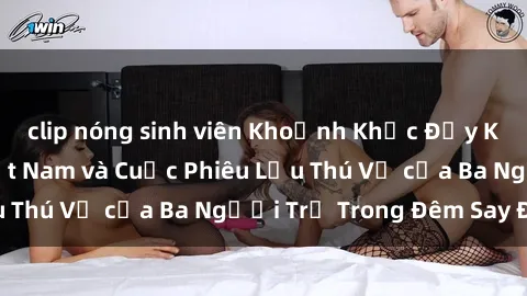 clip nóng sinh viên Khoảnh Khắc Đầy Kịch Tính: Sex  Việt Nam và Cuộc Phiêu Lưu Thú Vị của Ba Người Trẻ Trong Đêm Say Đắm