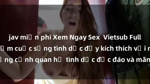 jav miễn phí Xem Ngay Sex  Vietsub Full HD - Cùng trải nghiệm cuộc sống tình dục đầy kích thích với những cảnh quan hệ tình dục độc đáo và mãnh liệt trong bộ phim này!