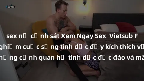 sex nữ cảnh sát Xem Ngay Sex  Vietsub Full HD - Cùng trải nghiệm cuộc sống tình dục đầy kích thích với những cảnh quan hệ tình dục độc đáo và mãnh liệt trong bộ phim này!