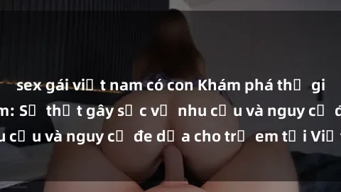 sex gái việt nam có con Khám phá thế giới sex loli Việt Nam: Sự thật gây sốc về nhu cầu và nguy cơ đe dọa cho trẻ em tại Việt Nam