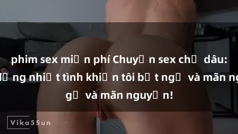 phim sex miễn phí Chuyện sex chị dâu: hành động nhiệt tình khiến tôi bất ngờ và mãn nguyện!