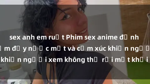 sex anh em ruột Phim sex anime đỉnh cao: Những tác phẩm đầy nước mắt và cảm xúc khiến người xem không thể rời mắt khỏi màn hình